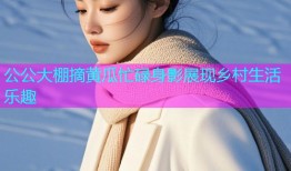 公公大棚摘黄瓜忙碌身影展现乡村生活乐趣
