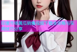 印度市场黄瓜销售视频下载全攻略与实用技巧分享