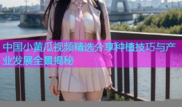 中国小黄瓜视频精选分享种植技巧与产业发展全景揭秘