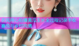 农民用心拍摄黄瓜生长全过程记录丰收喜悦与乡村风情