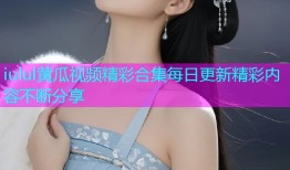 iulul黄瓜视频精彩合集每日更新精彩内容不断分享