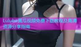 Lulube黄瓜视频免费下载教程及高清资源分享指南