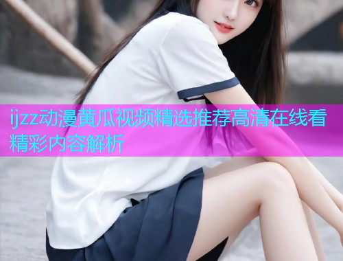 ijzz动漫黄瓜视频精选推荐高清在线看精彩内容解析
