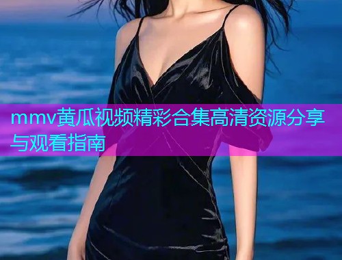 mmv黄瓜视频精彩合集高清资源分享与观看指南