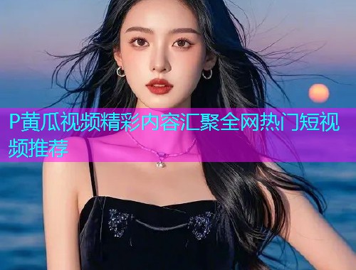 P黄瓜视频精彩内容汇聚全网热门短视频推荐