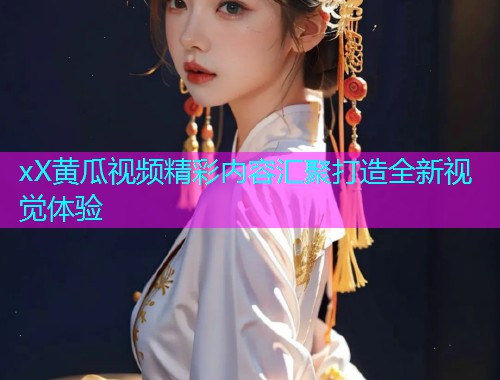 xX黄瓜视频精彩内容汇聚打造全新视觉体验