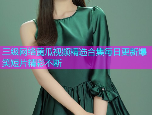 三级网络黄瓜视频精选合集每日更新爆笑短片精彩不断