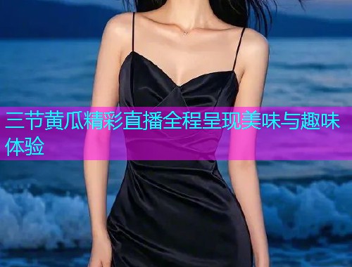三节黄瓜精彩直播全程呈现美味与趣味体验