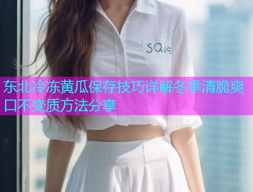 东北冷冻黄瓜保存技巧详解冬季清脆爽口不变质方法分享