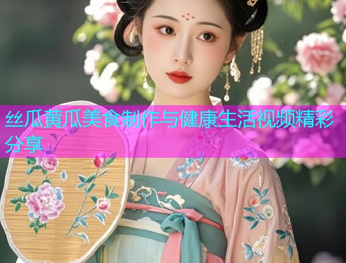 丝瓜黄瓜美食制作与健康生活视频精彩分享