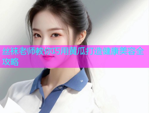 丝袜老师教你巧用黄瓜打造健康美容全攻略