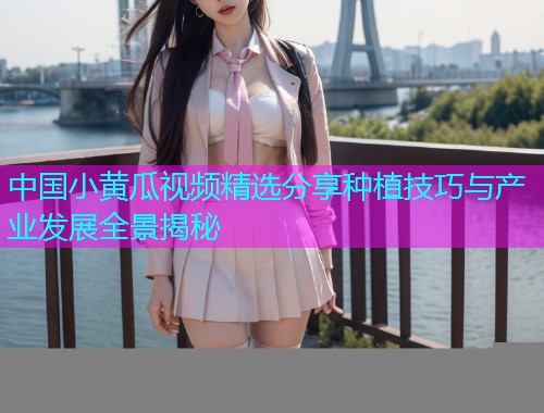 中国小黄瓜视频精选分享种植技巧与产业发展全景揭秘