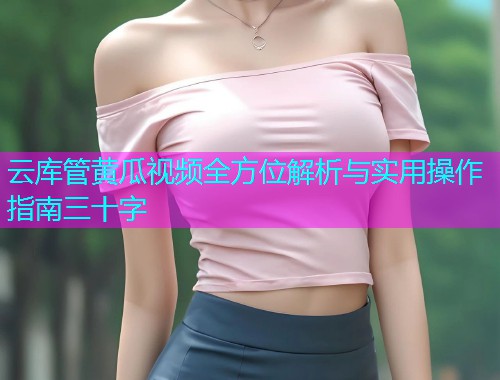 云库管黄瓜视频全方位解析与实用操作指南三十字