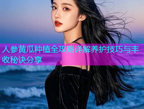 人参黄瓜种植全攻略详解养护技巧与丰收秘诀分享