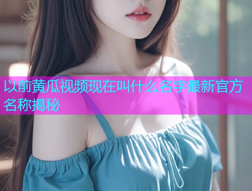 以前黄瓜视频现在叫什么名字最新官方名称揭秘