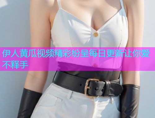 伊人黄瓜视频精彩纷呈每日更新让你爱不释手