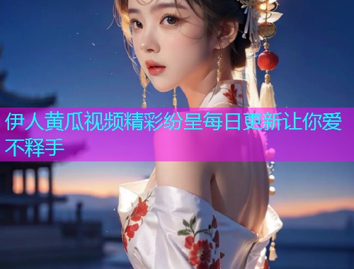 伊人黄瓜视频精彩纷呈每日更新让你爱不释手