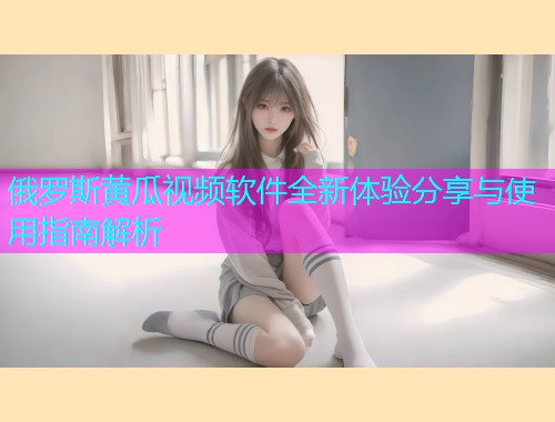 俄罗斯黄瓜视频软件全新体验分享与使用指南解析