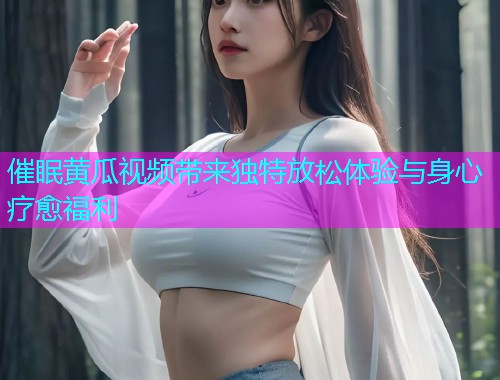 催眠黄瓜视频带来独特放松体验与身心疗愈福利