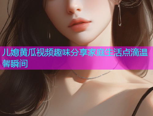 儿媳黄瓜视频趣味分享家庭生活点滴温馨瞬间
