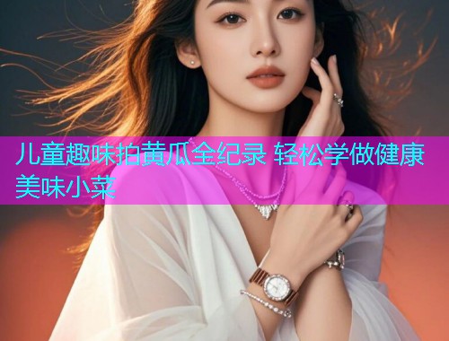 儿童趣味拍黄瓜全纪录 轻松学做健康美味小菜