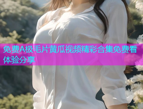 免费A极毛片黄瓜视频精彩合集免费看体验分享