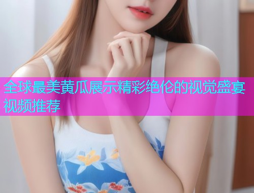 全球最美黄瓜展示精彩绝伦的视觉盛宴视频推荐