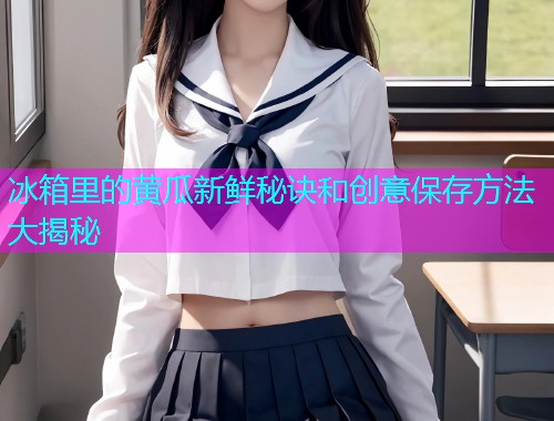 冰箱里的黄瓜新鲜秘诀和创意保存方法大揭秘