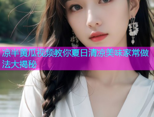 凉半黄瓜视频教你夏日清凉美味家常做法大揭秘