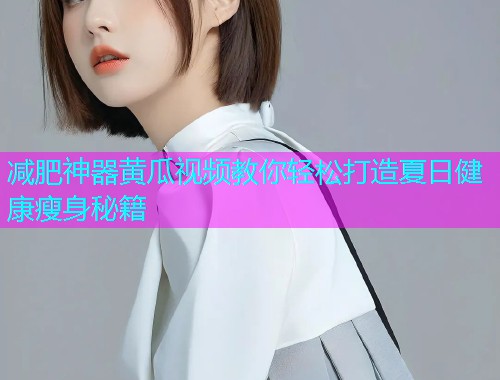 减肥神器黄瓜视频教你轻松打造夏日健康瘦身秘籍