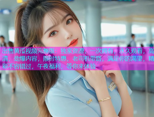 出售黄瓜视频完整版：独家资源，一次拥有，永久观看，高清，劲爆内容，限时特惠，老司机带路，满足你的渴望，精彩不容错过，午夜福利，等你来体验
