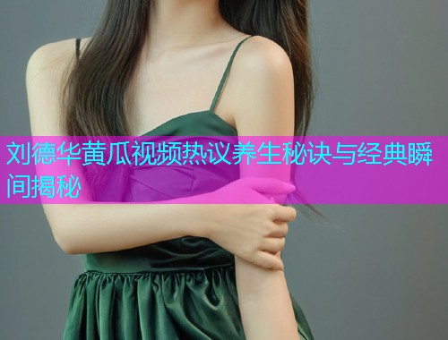 刘德华黄瓜视频热议养生秘诀与经典瞬间揭秘
