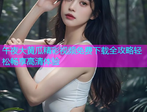 午夜大黄瓜精彩视频免费下载全攻略轻松畅享高清体验