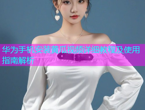 华为手机安装黄瓜视频详细教程及使用指南解析