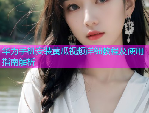 华为手机安装黄瓜视频详细教程及使用指南解析