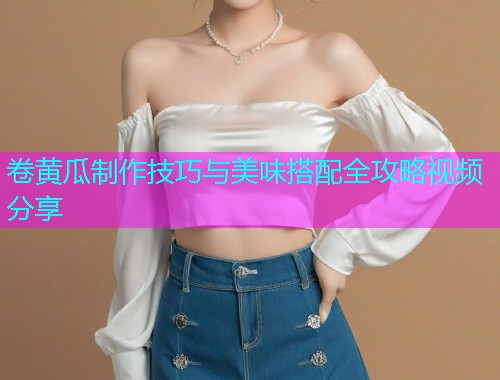 卷黄瓜制作技巧与美味搭配全攻略视频分享