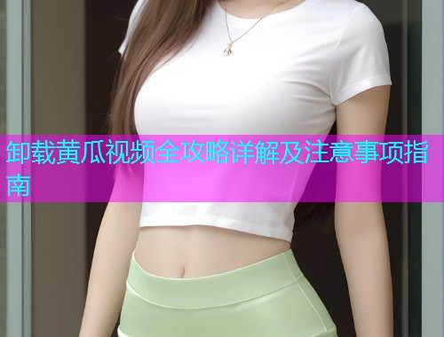 卸载黄瓜视频全攻略详解及注意事项指南